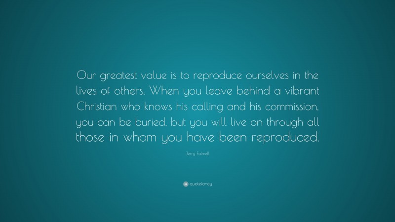 Jerry Falwell Quote: “Our greatest value is to reproduce ourselves in the lives of others. When you leave behind a vibrant Christian who knows his calling and his commission, you can be buried, but you will live on through all those in whom you have been reproduced.”