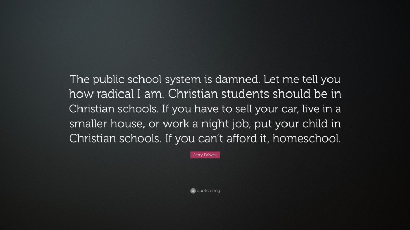 Jerry Falwell Quote: “The public school system is damned. Let me tell you how radical I am. Christian students should be in Christian schools. If you have to sell your car, live in a smaller house, or work a night job, put your child in Christian schools. If you can’t afford it, homeschool.”