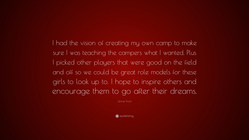 Jennie Finch Quote: “I had the vision of creating my own camp to make sure I was teaching the campers what I wanted. Plus I picked other players that were good on the field and off so we could be great role models for these girls to look up to. I hope to inspire others and encourage them to go after their dreams.”