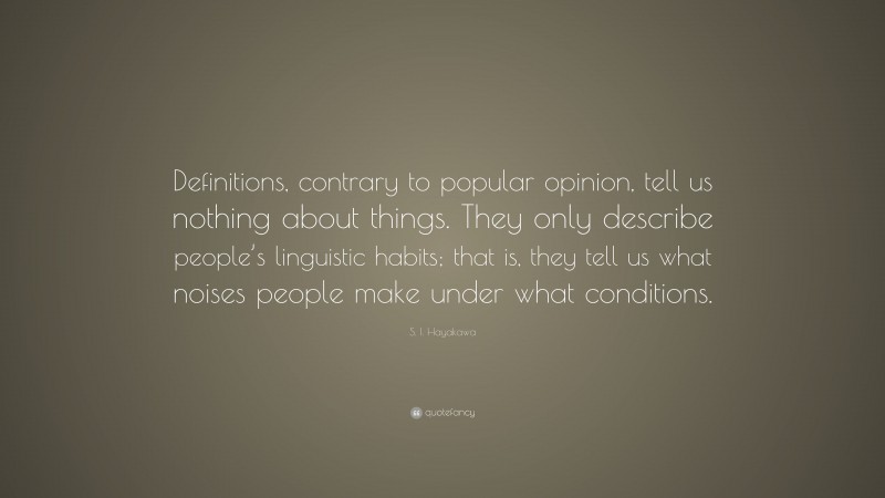 S. I. Hayakawa Quote: “Definitions, contrary to popular opinion, tell us nothing about things. They only describe people’s linguistic habits; that is, they tell us what noises people make under what conditions.”