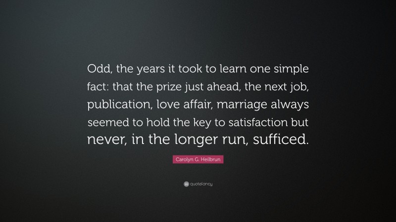 Carolyn G. Heilbrun Quote: “Odd, the years it took to learn one simple fact: that the prize just ahead, the next job, publication, love affair, marriage always seemed to hold the key to satisfaction but never, in the longer run, sufficed.”