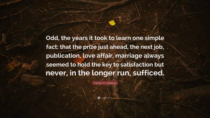 Carolyn G. Heilbrun Quote: “Odd, the years it took to learn one simple fact: that the prize just ahead, the next job, publication, love affair, marriage always seemed to hold the key to satisfaction but never, in the longer run, sufficed.”