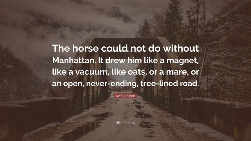 Mark Helprin Quote: “The horse could not do without Manhattan. It drew him like a magnet, like a vacuum, like oats, or a mare, or an open, never-ending, tree-lined road.”