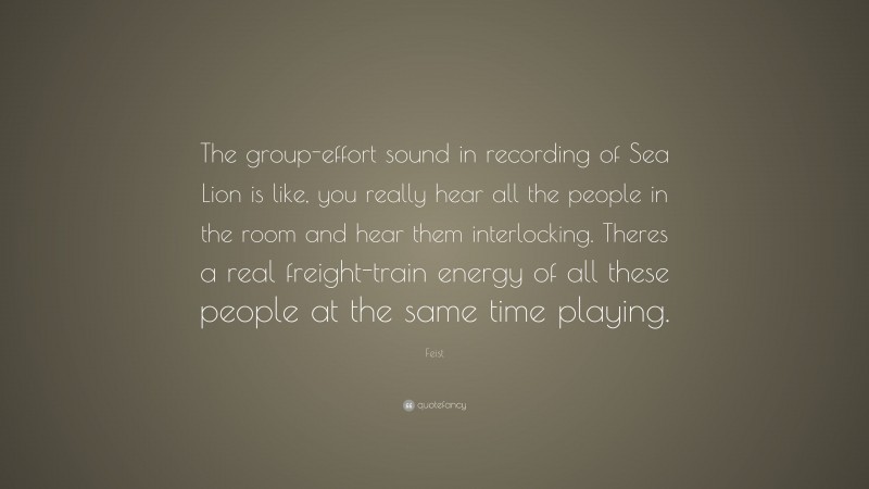 Feist Quote: “The group-effort sound in recording of Sea Lion is like, you really hear all the people in the room and hear them interlocking. Theres a real freight-train energy of all these people at the same time playing.”
