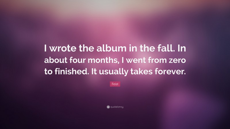 Feist Quote: “I wrote the album in the fall. In about four months, I went from zero to finished. It usually takes forever.”