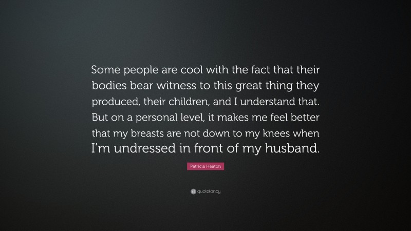 Patricia Heaton Quote: “Some people are cool with the fact that their bodies bear witness to this great thing they produced, their children, and I understand that. But on a personal level, it makes me feel better that my breasts are not down to my knees when I’m undressed in front of my husband.”