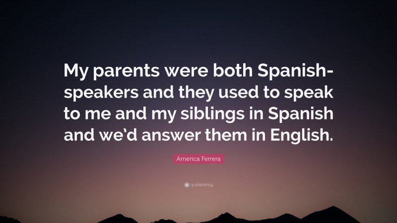 America Ferrera Quote: “My parents were both Spanish-speakers and they used to speak to me and my siblings in Spanish and we’d answer them in English.”