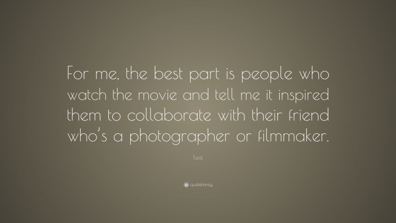 Feist Quote: “For me, the best part is people who watch the movie and tell me it inspired them to collaborate with their friend who’s a photographer or filmmaker.”
