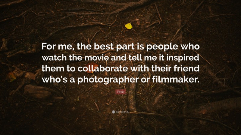 Feist Quote: “For me, the best part is people who watch the movie and tell me it inspired them to collaborate with their friend who’s a photographer or filmmaker.”