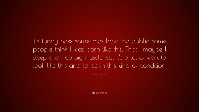 Lou Ferrigno Quote: “It’s funny how sometimes how the public some people think I was born like this. That I maybe I sleep and I do big muscle, but it’s a lot of work to look like this and to be in this kind of condition.”
