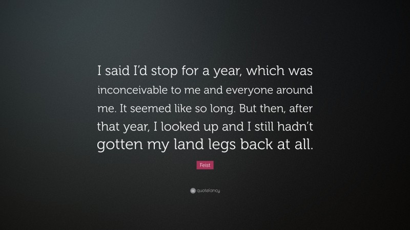 Feist Quote: “I said I’d stop for a year, which was inconceivable to me and everyone around me. It seemed like so long. But then, after that year, I looked up and I still hadn’t gotten my land legs back at all.”