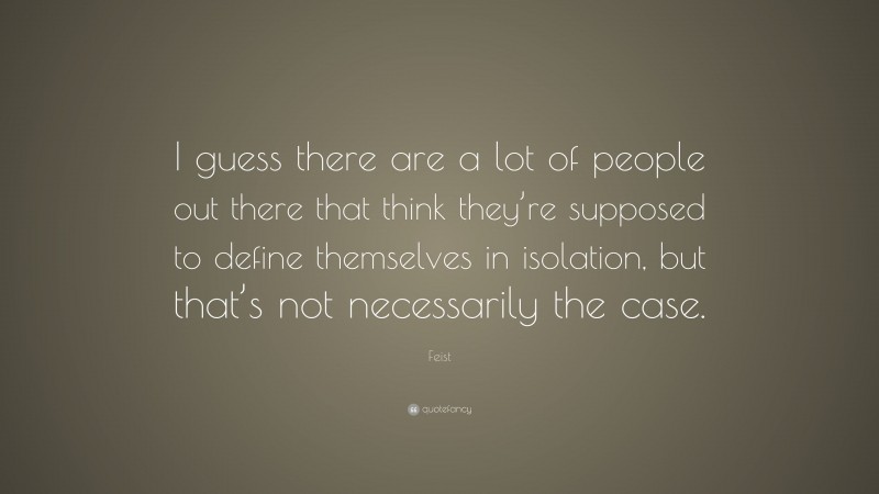 Feist Quote: “I guess there are a lot of people out there that think they’re supposed to define themselves in isolation, but that’s not necessarily the case.”