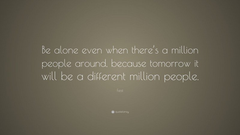 Feist Quote: “Be alone even when there’s a million people around, because tomorrow it will be a different million people.”