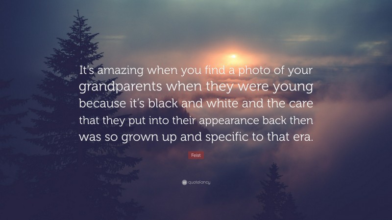 Feist Quote: “It’s amazing when you find a photo of your grandparents when they were young because it’s black and white and the care that they put into their appearance back then was so grown up and specific to that era.”