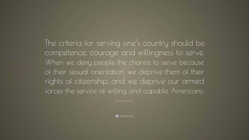 Dianne Feinstein Quote: “The criteria for serving one’s country should be competence, courage and willingness to serve. When we deny people the chance to serve because of their sexual orientation, we deprive them of their rights of citizenship, and we deprive our armed forces the service of willing and capable Americans.”