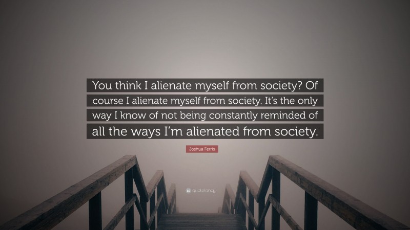 Joshua Ferris Quote: “You think I alienate myself from society? Of course I alienate myself from society. It’s the only way I know of not being constantly reminded of all the ways I’m alienated from society.”