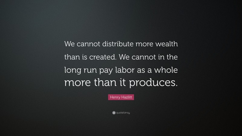 Henry Hazlitt Quote: “We cannot distribute more wealth than is created. We cannot in the long run pay labor as a whole more than it produces.”