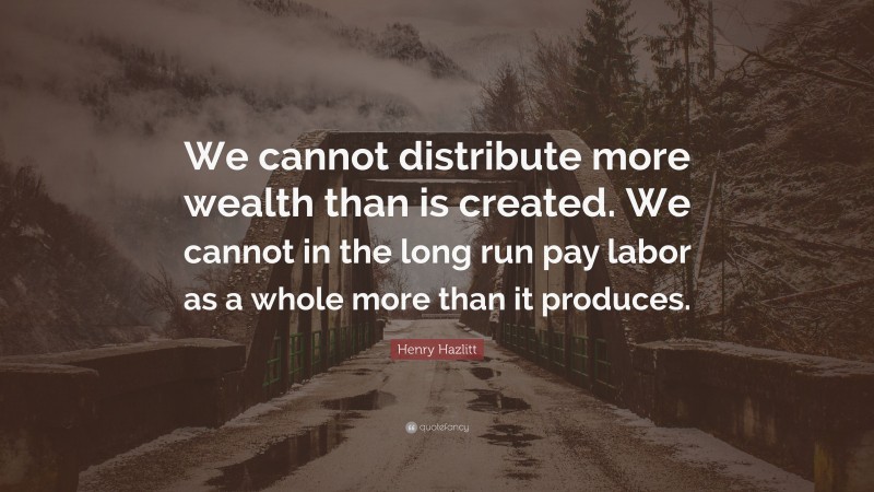 Henry Hazlitt Quote: “We cannot distribute more wealth than is created. We cannot in the long run pay labor as a whole more than it produces.”