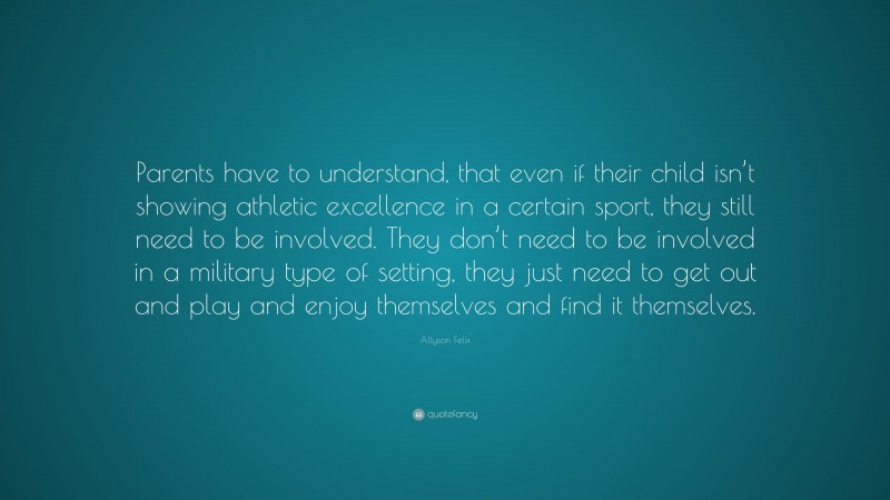 Allyson Felix Quote: “Parents have to understand, that even if their child isn’t showing athletic excellence in a certain sport, they still need to be involved. They don’t need to be involved in a military type of setting, they just need to get out and play and enjoy themselves and find it themselves.”
