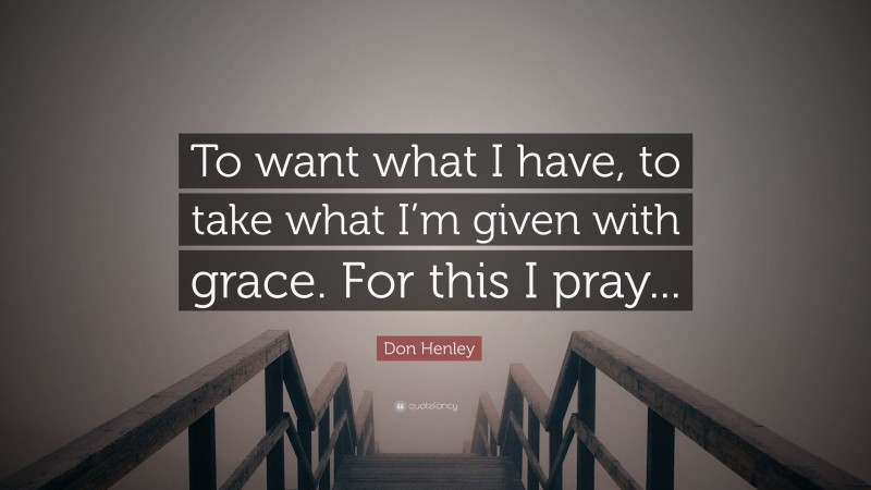 Don Henley Quote: “To want what I have, to take what I’m given with grace. For this I pray...”