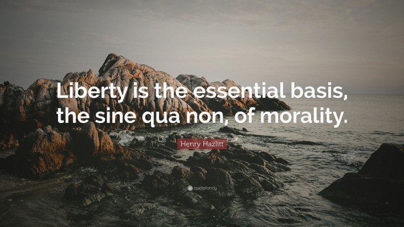Henry Hazlitt Quote: “Liberty is the essential basis, the sine qua non, of morality.”