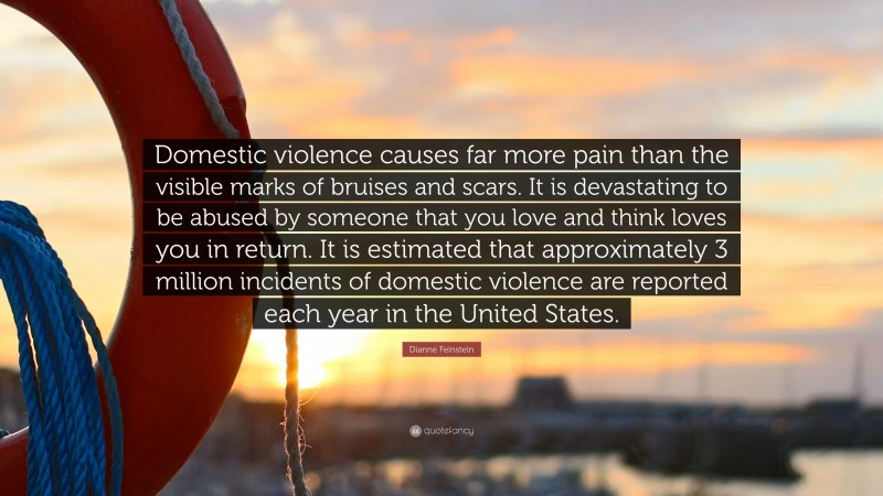 Dianne Feinstein Quote: “Domestic violence causes far more pain than the visible marks of bruises and scars. It is devastating to be abused by someone that you love and think loves you in return. It is estimated that approximately 3 million incidents of domestic violence are reported each year in the United States.”