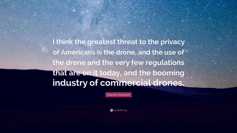 Dianne Feinstein Quote: “I think the greatest threat to the privacy of Americans is the drone, and the use of the drone and the very few regulations that are on it today, and the booming industry of commercial drones.”