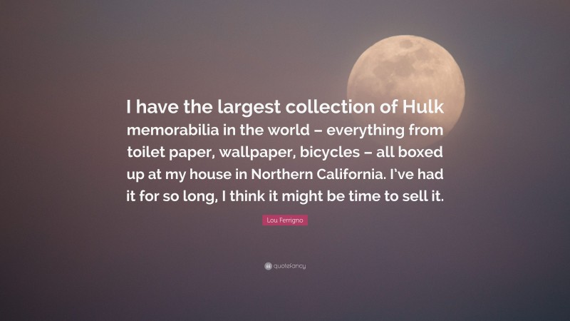 Lou Ferrigno Quote: “I have the largest collection of Hulk memorabilia in the world – everything from toilet paper, wallpaper, bicycles – all boxed up at my house in Northern California. I’ve had it for so long, I think it might be time to sell it.”