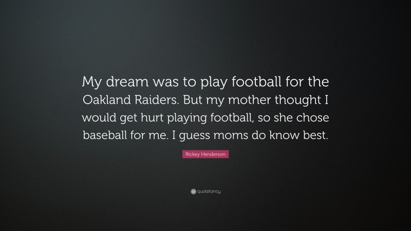 Rickey Henderson Quote: “My dream was to play football for the Oakland Raiders. But my mother thought I would get hurt playing football, so she chose baseball for me. I guess moms do know best.”