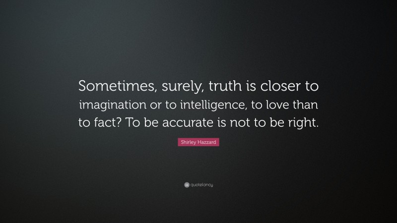 Shirley Hazzard Quote: “Sometimes, surely, truth is closer to imagination or to intelligence, to love than to fact? To be accurate is not to be right.”