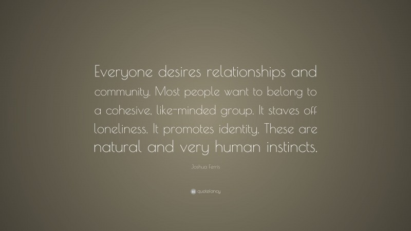 Joshua Ferris Quote: “Everyone desires relationships and community. Most people want to belong to a cohesive, like-minded group. It staves off loneliness. It promotes identity. These are natural and very human instincts.”