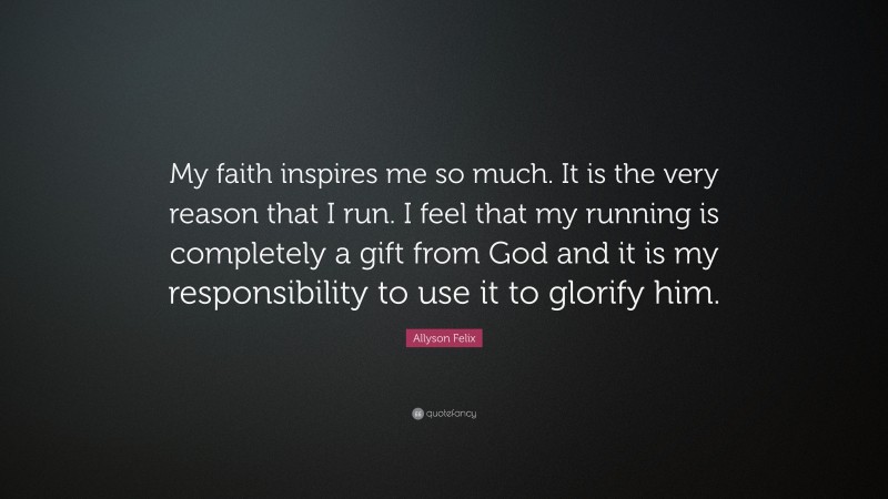 Allyson Felix Quote: “My faith inspires me so much. It is the very reason that I run. I feel that my running is completely a gift from God and it is my responsibility to use it to glorify him.”