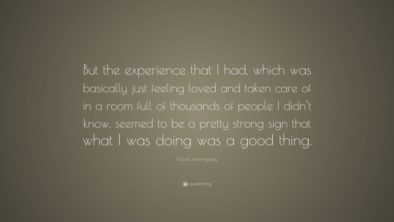 Mariel Hemingway Quote: “But the experience that I had, which was basically just feeling loved and taken care of in a room full of thousands of people I didn’t know, seemed to be a pretty strong sign that what I was doing was a good thing.”
