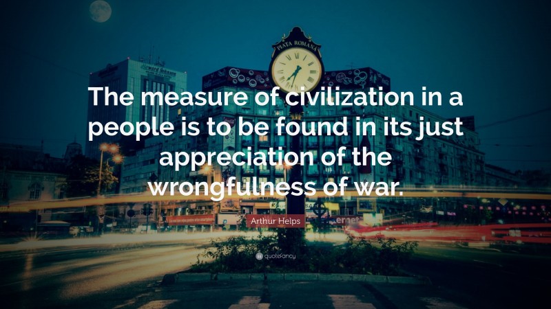 Arthur Helps Quote: “The measure of civilization in a people is to be found in its just appreciation of the wrongfulness of war.”