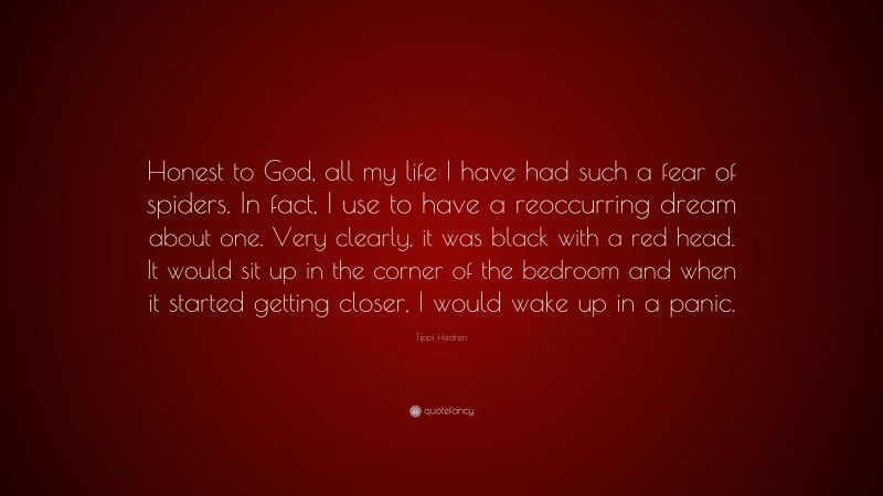 Tippi Hedren Quote: “Honest to God, all my life I have had such a fear of spiders. In fact, I use to have a reoccurring dream about one. Very clearly, it was black with a red head. It would sit up in the corner of the bedroom and when it started getting closer, I would wake up in a panic.”