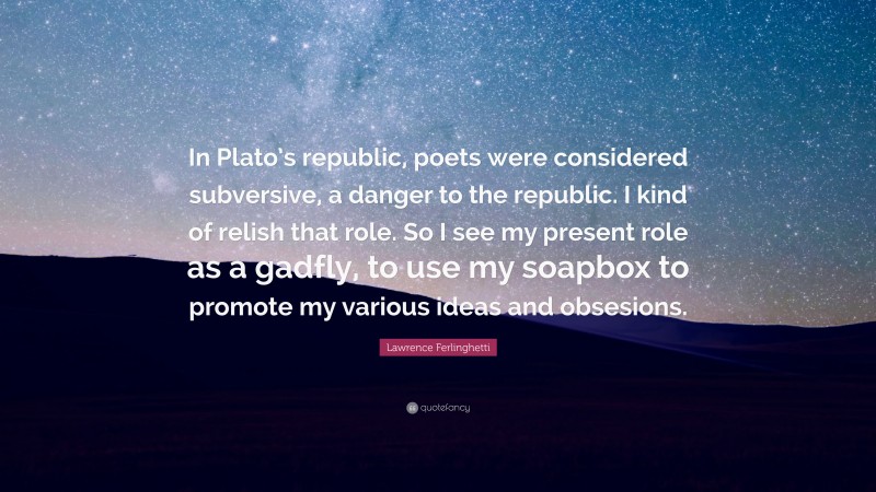 Lawrence Ferlinghetti Quote: “In Plato’s republic, poets were considered subversive, a danger to the republic. I kind of relish that role. So I see my present role as a gadfly, to use my soapbox to promote my various ideas and obsesions.”
