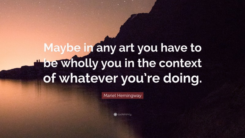 Mariel Hemingway Quote: “Maybe in any art you have to be wholly you in the context of whatever you’re doing.”