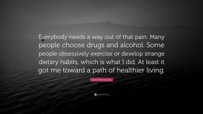 Mariel Hemingway Quote: “Everybody needs a way out of that pain. Many people choose drugs and alcohol. Some people obsessively exercise or develop strange dietary habits, which is what I did. At least it got me toward a path of healthier living.”