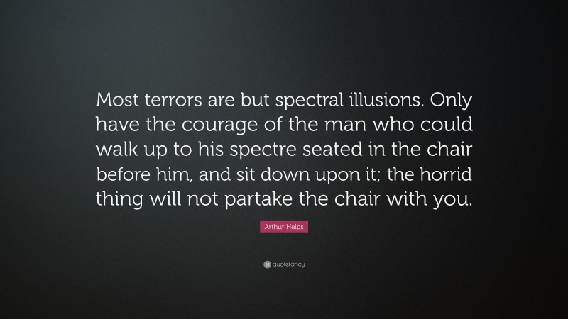Arthur Helps Quote: “Most terrors are but spectral illusions. Only have the courage of the man who could walk up to his spectre seated in the chair before him, and sit down upon it; the horrid thing will not partake the chair with you.”