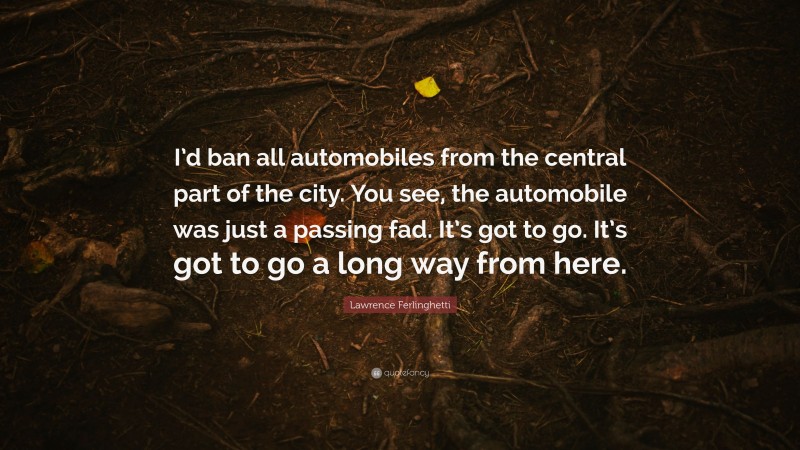 Lawrence Ferlinghetti Quote: “I’d ban all automobiles from the central part of the city. You see, the automobile was just a passing fad. It’s got to go. It’s got to go a long way from here.”