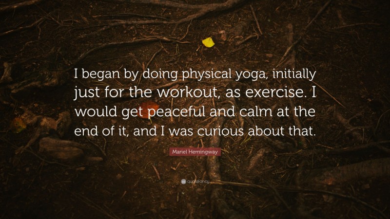 Mariel Hemingway Quote: “I began by doing physical yoga, initially just for the workout, as exercise. I would get peaceful and calm at the end of it, and I was curious about that.”