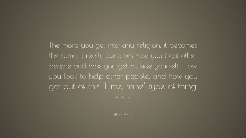 Abel Ferrara Quote: “The more you get into any religion, it becomes the same. It really becomes how you treat other people and how you get outside yourself. How you look to help other people, and how you get out of this ‘I, me, mine’ type of thing.”