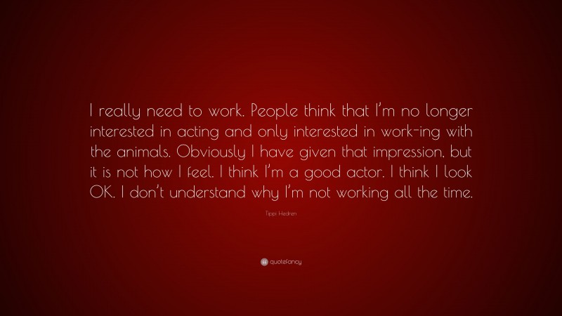 Tippi Hedren Quote: “I really need to work. People think that I’m no longer interested in acting and only interested in work-ing with the animals. Obviously I have given that impression, but it is not how I feel. I think I’m a good actor. I think I look OK. I don’t understand why I’m not working all the time.”