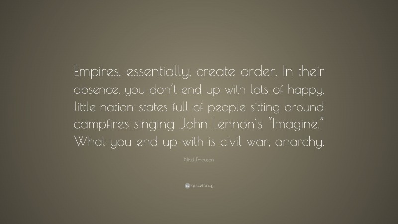 Niall Ferguson Quote: “Empires, essentially, create order. In their absence, you don’t end up with lots of happy, little nation-states full of people sitting around campfires singing John Lennon’s “Imagine.” What you end up with is civil war, anarchy.”