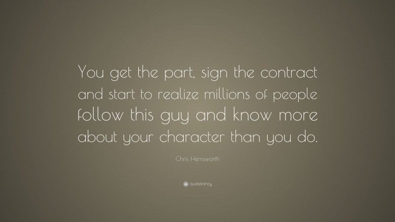 Chris Hemsworth Quote: “You get the part, sign the contract and start to realize millions of people follow this guy and know more about your character than you do.”