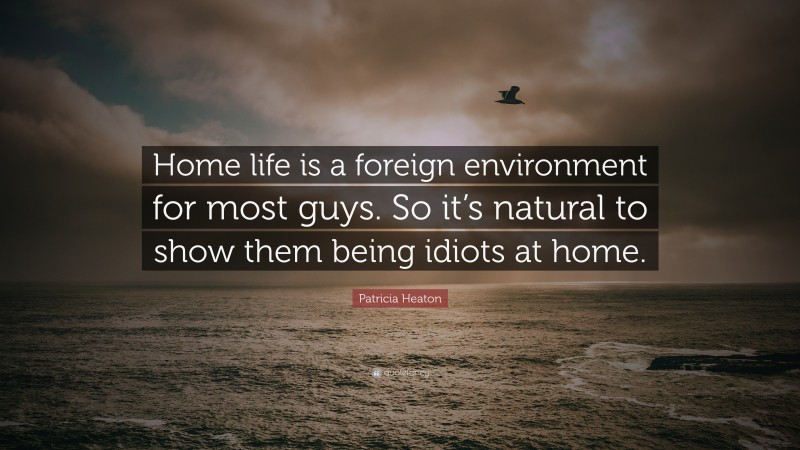 Patricia Heaton Quote: “Home life is a foreign environment for most guys. So it’s natural to show them being idiots at home.”