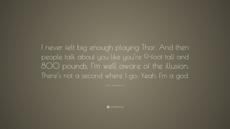 Chris Hemsworth Quote: “I never felt big enough playing Thor. And then people talk about you like you’re 9-foot tall and 800 pounds. I’m well aware of the illusion. There’s not a second where I go: Yeah, I’m a god.”