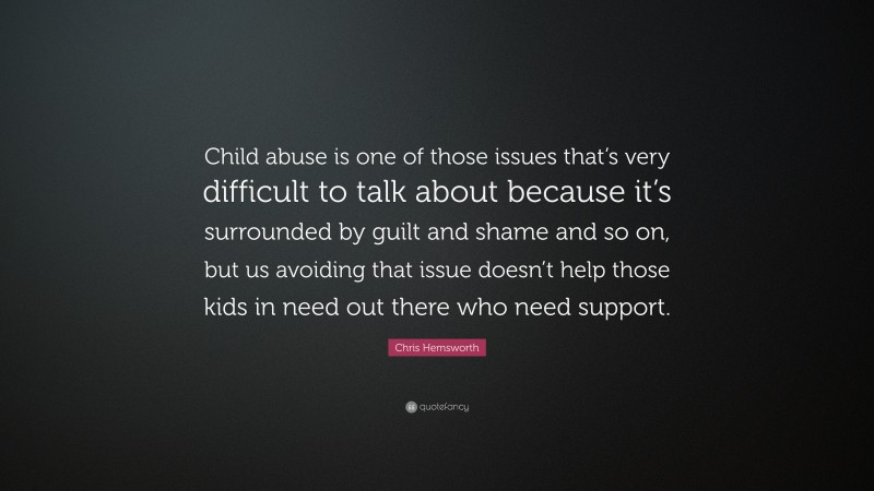 Chris Hemsworth Quote: “Child abuse is one of those issues that’s very difficult to talk about because it’s surrounded by guilt and shame and so on, but us avoiding that issue doesn’t help those kids in need out there who need support.”