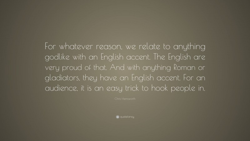 Chris Hemsworth Quote: “For whatever reason, we relate to anything godlike with an English accent. The English are very proud of that. And with anything Roman or gladiators, they have an English accent. For an audience, it is an easy trick to hook people in.”