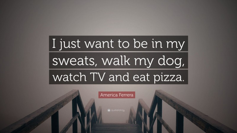 America Ferrera Quote: “I just want to be in my sweats, walk my dog, watch TV and eat pizza.”